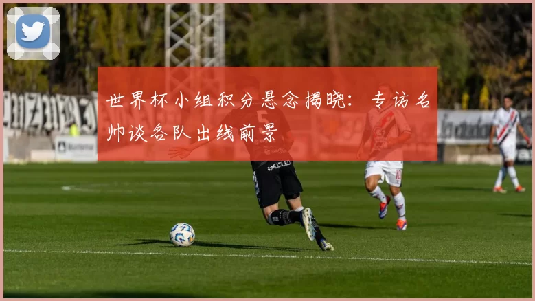 世界杯小组积分悬念揭晓：专访名帅谈各队出线前景