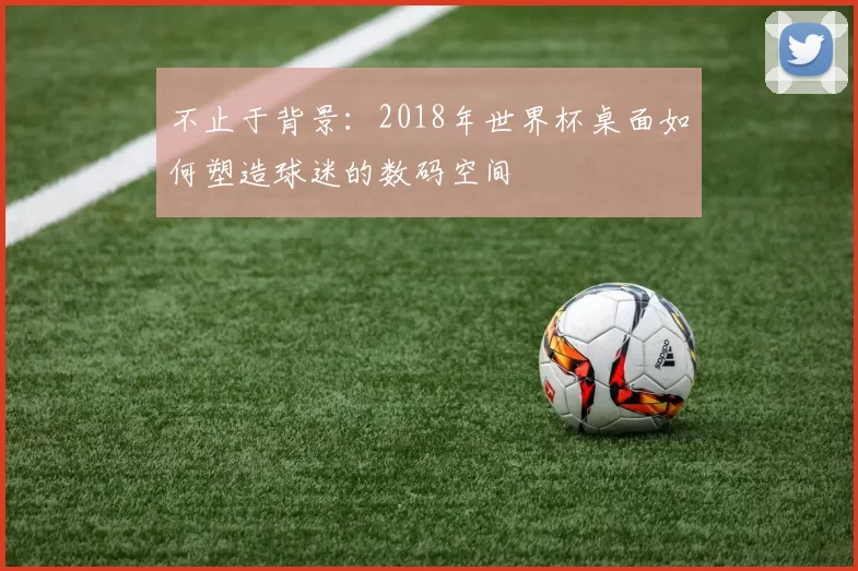 不止于背景:2018年世界杯桌面如何塑造球迷的数码空间
