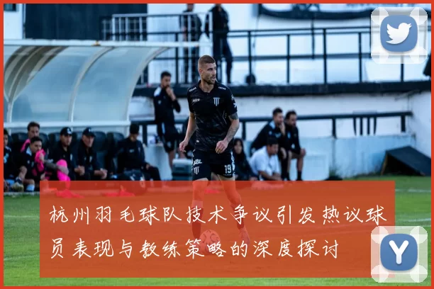 杭州羽毛球队技术争议引发热议球员表现与教练策略的深度探讨
