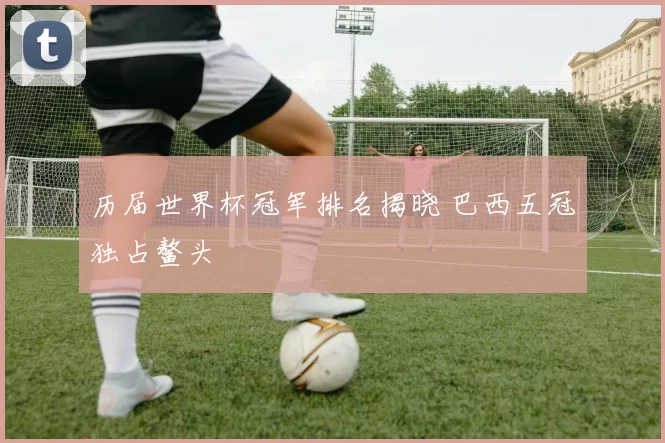 历届世界杯冠军排名揭晓 巴西五冠独占鳌头