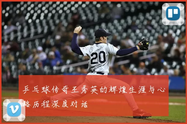 乒乓球传奇王秀英的辉煌生涯与心路历程深度对话