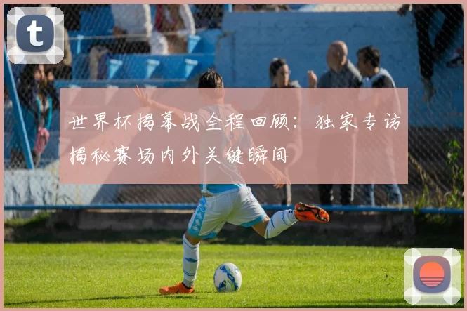 世界杯揭幕战全程回顾:独家专访揭秘赛场内外关键瞬间