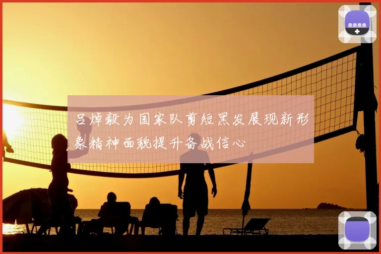 吕焯毅为国家队剪短黑发展现新形象精神面貌提升备战信心