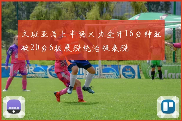 文班亚马上半场火力全开16分钟狂砍20分6板展现统治级表现