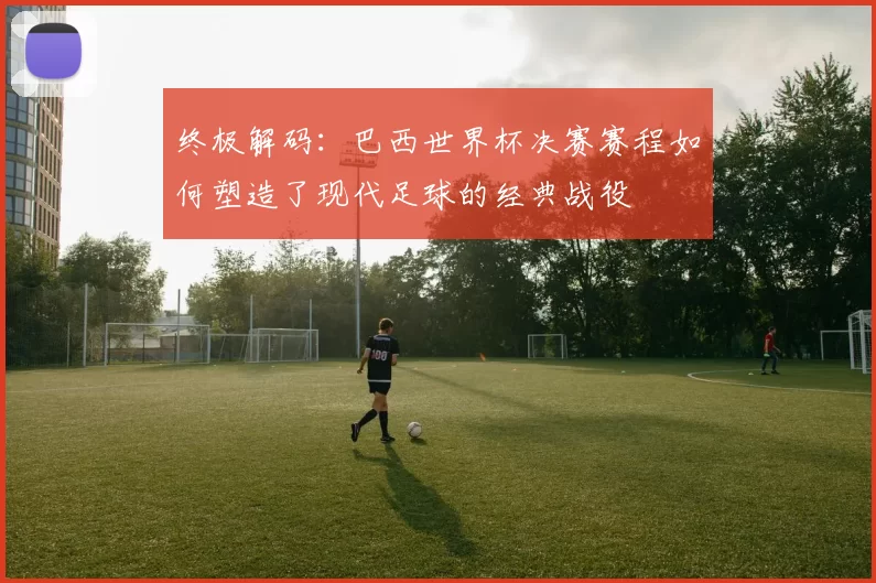 终极解码：巴西世界杯决赛赛程如何塑造了现代足球的经典战役