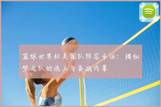 篮球世界杯美国队阵容专访:揭秘梦之队的选人与备战内幕