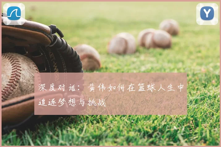 深度对话:黄伟如何在篮球人生中追逐梦想与挑战
