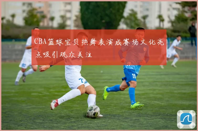 CBA篮球宝贝热舞表演成赛场文化亮点吸引观众关注