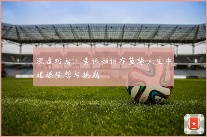 深度对话:黄伟如何在篮球人生中追逐梦想与挑战