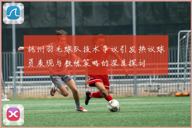 杭州羽毛球队技术争议引发热议球员表现与教练策略的深度探讨