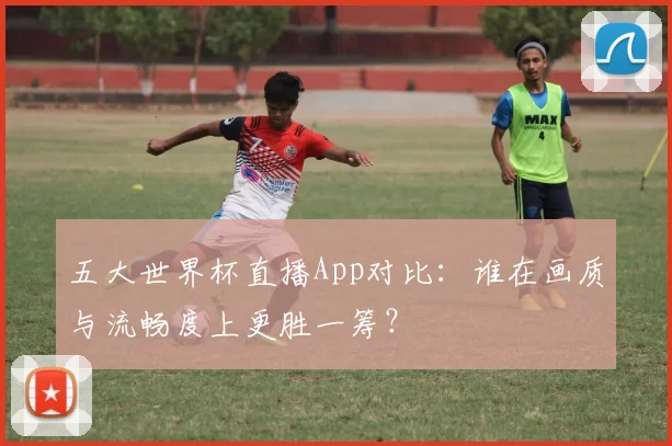 五大世界杯直播App对比:谁在画质与流畅度上更胜一筹?