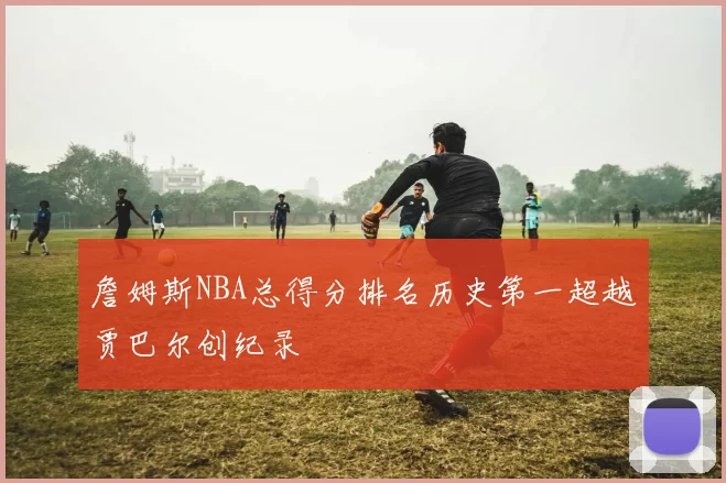 詹姆斯NBA总得分排名历史第一超越贾巴尔创纪录
