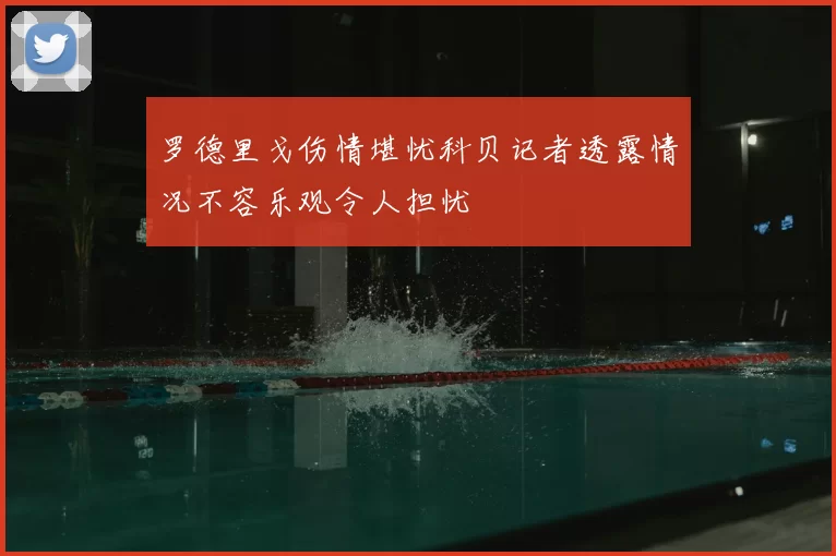 罗德里戈伤情堪忧科贝记者透露情况不容乐观令人担忧