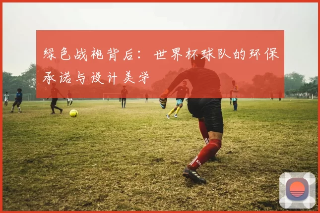 绿色战袍背后:世界杯球队的环保承诺与设计美学