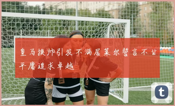 皇马换帅引发不满居莱尔誓言不甘平庸追求卓越