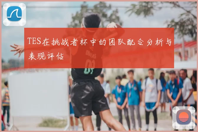 TES在挑战者杯中的团队配合分析与表现评估