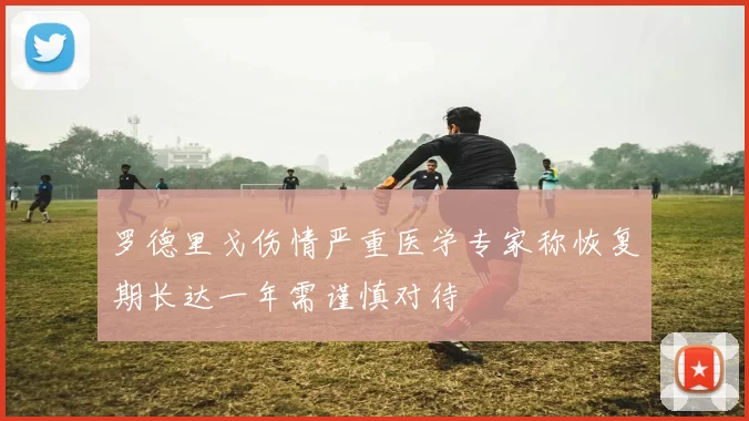 罗德里戈伤情严重医学专家称恢复期长达一年需谨慎对待