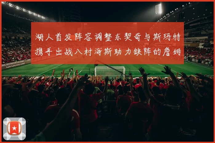 湖人首发阵容调整东契奇与斯玛特携手出战八村海斯助力缺阵的詹姆斯艾顿