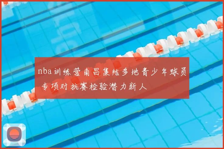 nba训练营南昌集结多地青少年球员 专项对抗赛检验潜力新人