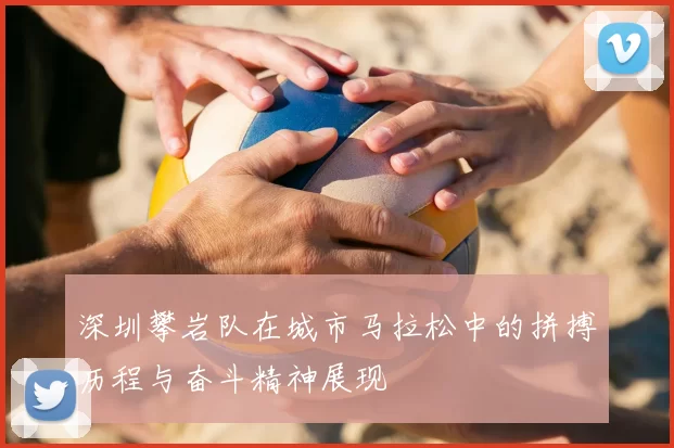 深圳攀岩队在城市马拉松中的拼搏历程与奋斗精神展现