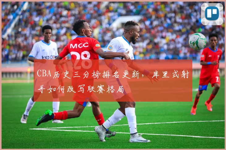 CBA历史三分榜排名更新,库里式射手如何改写联赛格局