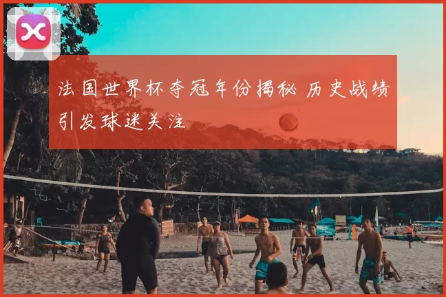 法国世界杯夺冠年份揭秘 历史战绩引发球迷关注