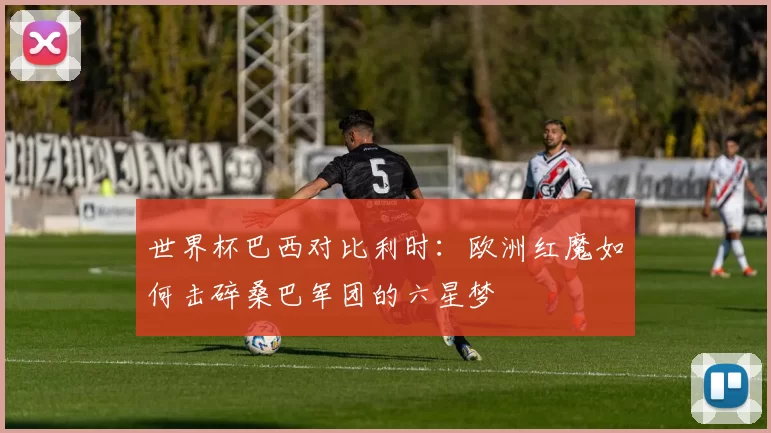 世界杯巴西对比利时：欧洲红魔如何击碎桑巴军团的六星梦
