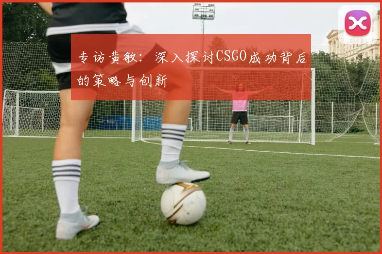 专访黄敏：深入探讨CSGO成功背后的策略与创新