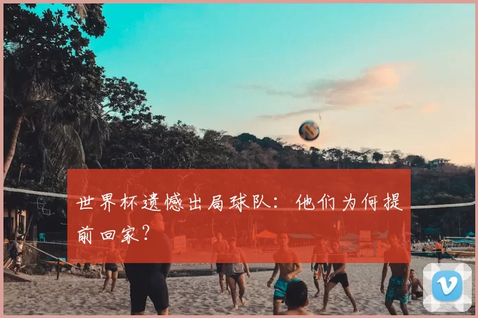 世界杯遗憾出局球队：他们为何提前回家？
