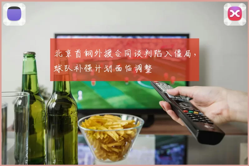 北京首钢外援合同谈判陷入僵局,球队补强计划面临调整