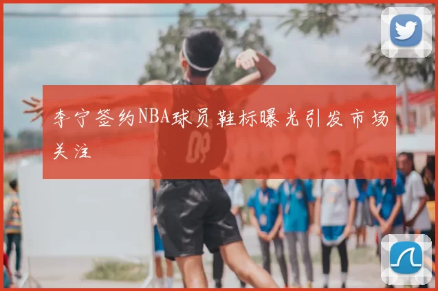李宁签约NBA球员鞋标曝光引发市场关注