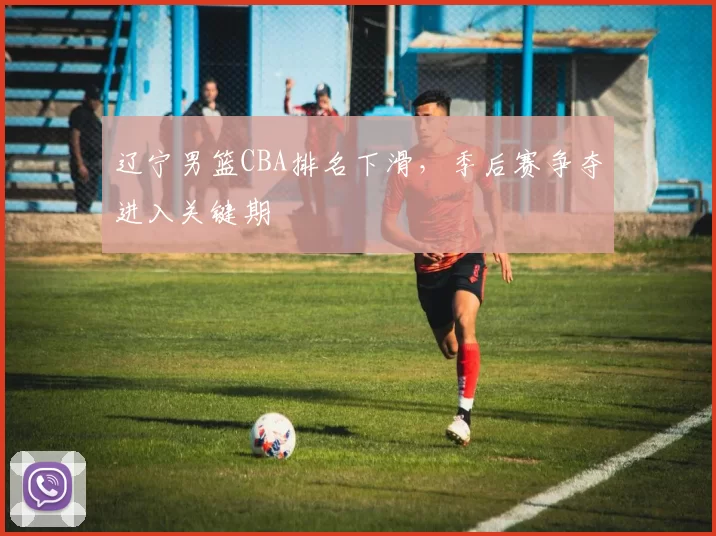 辽宁男篮CBA排名下滑,季后赛争夺进入关键期