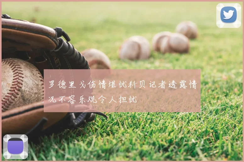 罗德里戈伤情堪忧科贝记者透露情况不容乐观令人担忧